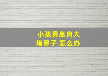 小孩鼻息肉大堵鼻子 怎么办